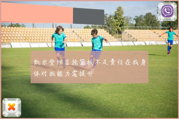 凯尔登坦言抢篮板不足责任在我身体对抗能力需提升