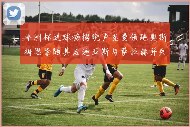 非洲杯进球榜揭晓卢克曼领跑奥斯梅恩紧随其后迪亚斯与萨拉赫并列第三