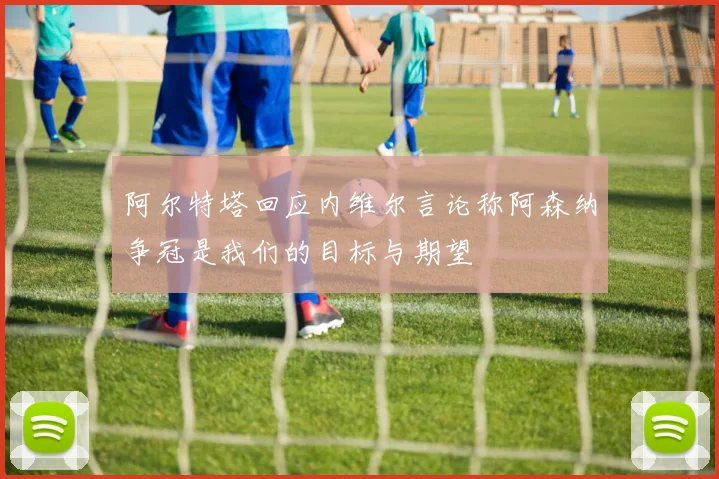 阿尔特塔回应内维尔言论称阿森纳争冠是我们的目标与期望
