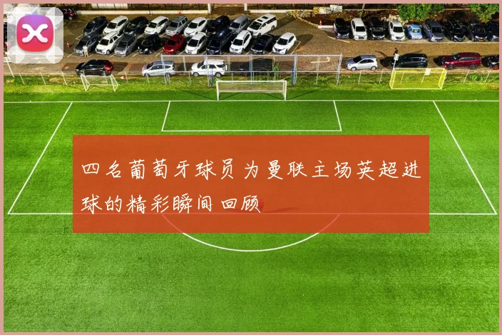 四名葡萄牙球员为曼联主场英超进球的精彩瞬间回顾